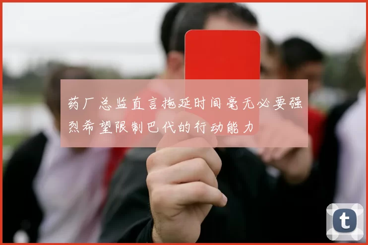 药厂总监直言拖延时间毫无必要强烈希望限制巴代的行动能力
