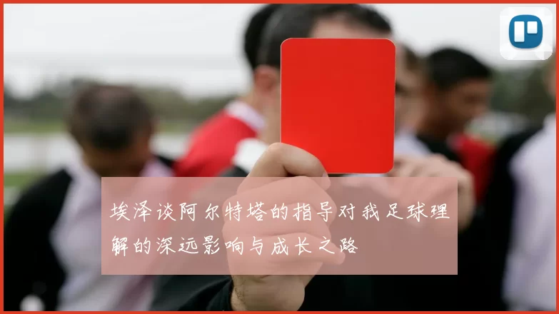 埃泽谈阿尔特塔的指导对我足球理解的深远影响与成长之路