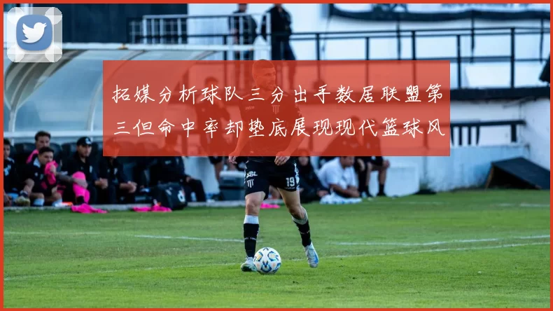 拓媒分析球队三分出手数居联盟第三但命中率却垫底展现现代篮球风格