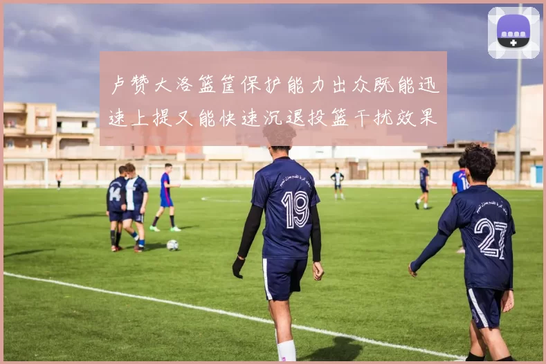卢赞大洛篮筐保护能力出众既能迅速上提又能快速沉退投篮干扰效果显著