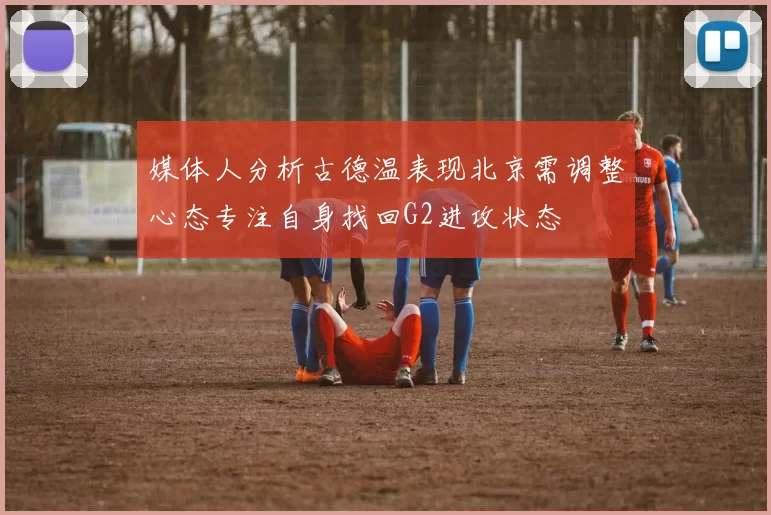 媒体人分析古德温表现北京需调整心态专注自身找回G2进攻状态