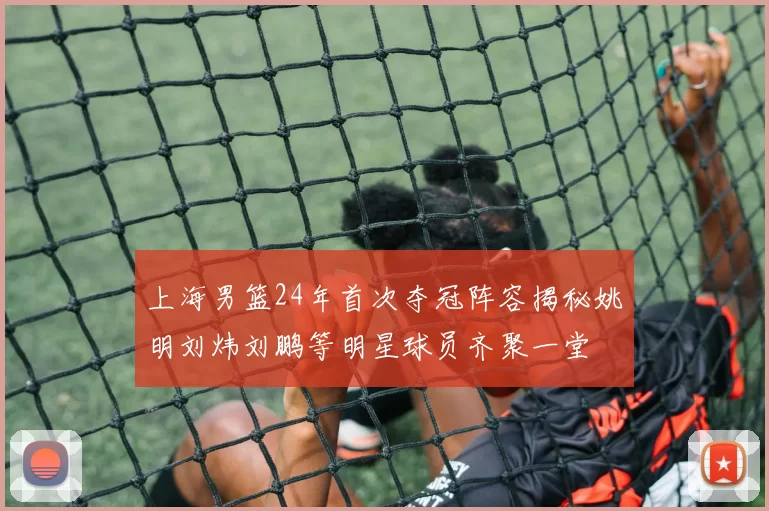 上海男篮24年首次夺冠阵容揭秘姚明刘炜刘鹏等明星球员齐聚一堂