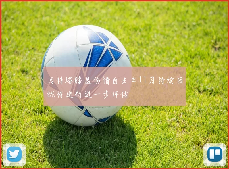 马特塔膝盖伤情自去年11月持续困扰将进行进一步评估