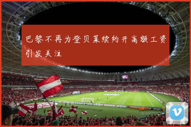 巴黎不再为登贝莱续约开高额工资引发关注