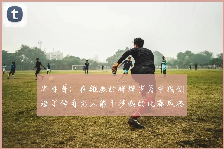 字母哥：在雄鹿的辉煌岁月中我创造了传奇无人能干涉我的比赛风格