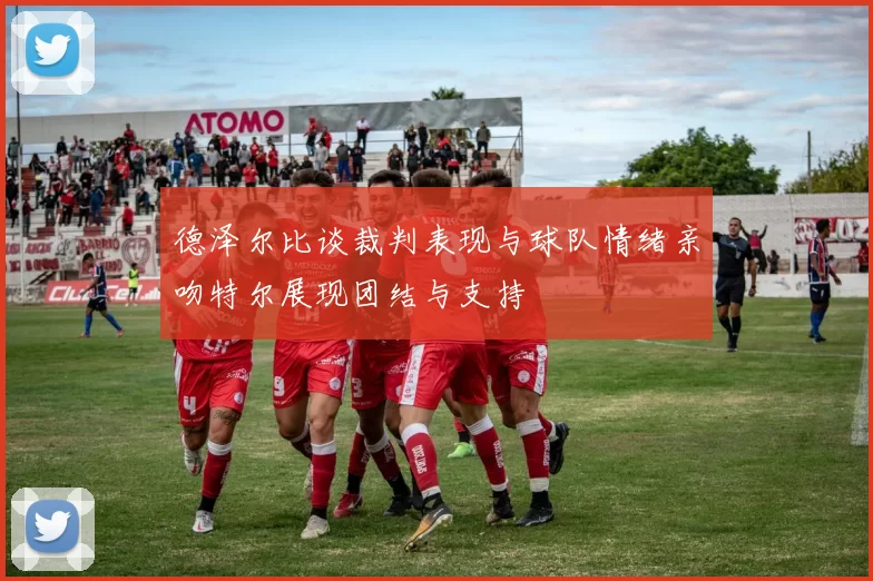 德泽尔比谈裁判表现与球队情绪亲吻特尔展现团结与支持